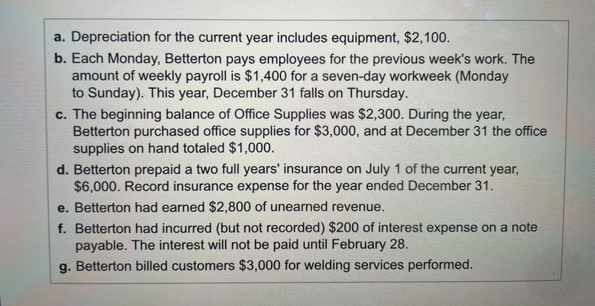 a. Depreciation for the current year includes equipment, $2,100.
b. Each Monday, Betterton pays employees for the previous week's work. The
amount of weekly payroll is $1,400 for a seven-day workweek (Monday
to Sunday). This year, December 31 falls on Thursday.
c. The beginning balance of Office Supplies was $2,300. During the year,
Betterton purchased office supplies for $3,000, and at December 31 the office
supplies on hand totaled $1,000.
d. Betterton prepaid a two full years' insurance on July 1 of the current year,
$6,000. Record insurance expense for the year ended December 31.
e. Betterton had earned $2,800 of unearned revenue.
f. Betterton had incurred (but not recorded) $200 of interest expense on a note
payable. The interest will not be paid until February 28.
g. Betterton billed customers $3,000 for welding services performed.