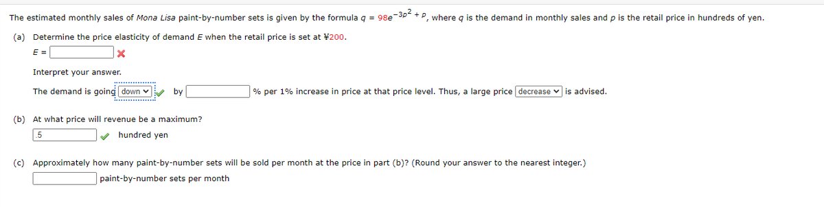 The estimated monthly sales of Mona Lisa paint-by-number sets is given by the formula q = 98e-3p² + P, where g is the demand in monthly sales and p is the retail price in hundreds of yen.
(a) Determine the price elasticity of demand E when the retail price is set at ¥ 200.
E =
x
Interpret your answer.
The demand is going down
by
% per 1% increase in price at that price level. Thus, a large price decrease is advised.
(b) At what price will revenue be a maximum?
5
hundred yen
(c) Approximately how many paint-by-number sets will be sold per month at the price in part (b)? (Round your answer to the nearest integer.)
paint-by-number sets per month