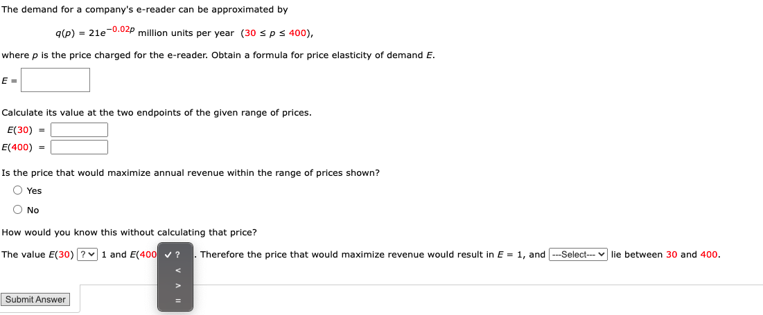 The demand for a company's e-reader can be approximated by
g(p) = 21e0.02p million units per year (30 sps400),
where p is the price charged for the e-reader. Obtain a formula for price elasticity of demand E.
E =
Calculate its value at the two endpoints of the given range of prices.
E(30) =
E(400) =
Is the price that would maximize annual revenue within the range of prices shown?
O Yes
O No
How would you know this without calculating that price?
The value E(30)?v1 and E(400 v ?
Therefore the price that would maximize revenue would result in E = 1, and ---Select--- v lie between 30 and 400.
Submit Answer
