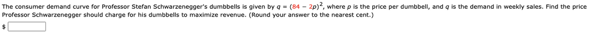 The consumer demand curve for Professor Stefan Schwarzenegger's dumbbells is given by q = (84 - 2p)2, where p is the price per dumbbell, and q is the demand in weekly sales. Find the price
Professor Schwarzenegger should charge for his dumbbells to maximize revenue. (Round your answer to the nearest cent.)
$
