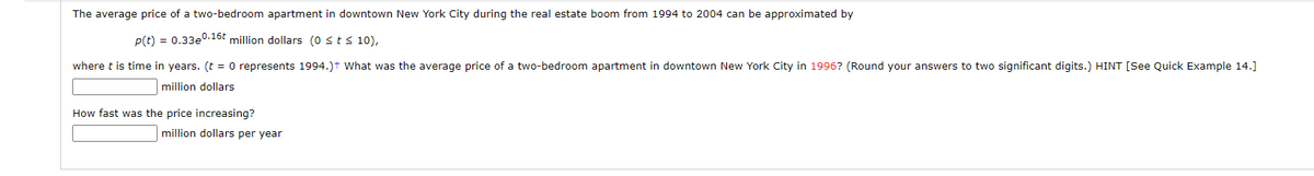 The average price of a two-bedroom apartment in downtown New York City during the real estate boom from 1994 to 2004 can be approximated by
p(t) = 0.33e0.16t million dollars (0 ≤ t ≤ 10),
where t is time in years. (t = 0 represents 1994.)+ What was the average price of a two-bedroom apartment in downtown New York City in 1996? (Round your answers to two significant digits.) HINT [See Quick Example 14.]
million dollars
How fast was the price increasing?
million dollars per year