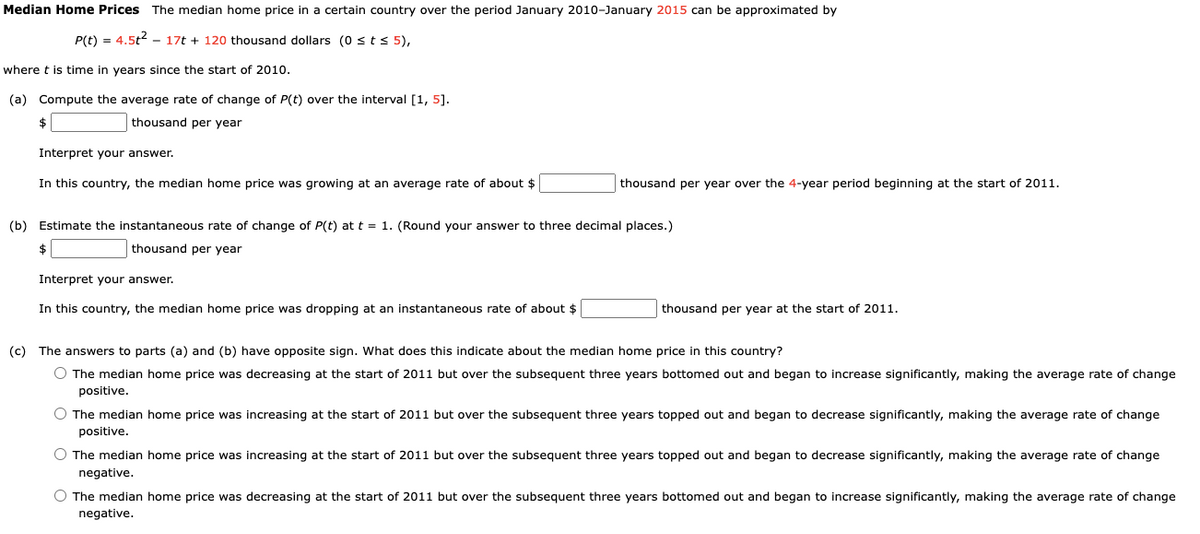 Median Home Prices The median home price in a certain country over the period January 2010-January 2015 can be approximated by
P(t) = 4.5t2 – 17t + 120 thousand dollars (0 sts 5),
where t is time in years since the start of 2010.
(a) Compute the average rate of change of P(t) over the interval [1, 5].
$
thousand per year
Interpret your answer.
In this country, the median home price was growing at an average rate of about $
thousand per year over the 4-year period beginning at the start of 2011.
(b) Estimate the instantaneous rate of change of P(t) at t = 1. (Round your answer to three decimal places.)
thousand per year
Interpret your answer.
In this country, the median home price was dropping at an instantaneous rate of about $
thousand per year at the start of 2011.
(c) The answers to parts (a) and (b) have opposite sign. What does this indicate about the median home price in this country?
O The median home price was decreasing at the start of 2011 but over the subsequent three years bottomed out and began to increase significantly, making the average rate of change
positive.
O The median home price was increasing at the start of 2011 but over the subsequent three years topped out and began to decrease significantly, making the average rate of change
positive.
The median home price was increasing at the start of 2011 but over the subsequent three years topped out and began to decrease significantly, making the average rate of change
negative.
O The median home price was decreasing at the start of 2011 but over the subsequent three years bottomed out and began to increase significantly, making the average rate of change
negative.
