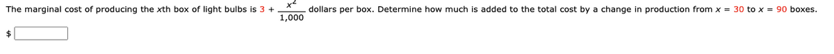 The marginal cost of producing the xth box of light bulbs is 3 +
dollars per box. Determine how much is added to the total cost by a change in production from x = 30 to x = 90 boxes.
1,000
$
