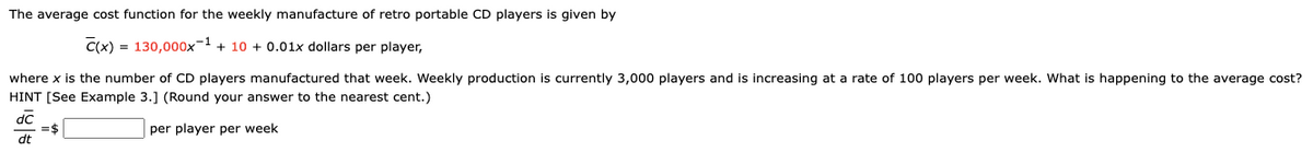 The average cost function for the weekly manufacture of retro portable CD players is given by
C(x) = 130,000x-1 + 10 + 0.01x dollars per player,
where x is the number of CD players manufactured that week. Weekly production is currently 3,000 players and is increasing at a rate of 100 players per week. What is happening to the average cost?
HINT [See Example 3.] (Round your answer to the nearest cent.)
dC
=$
dt
per player per week
