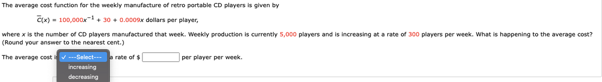 The average cost function for the weekly manufacture of retro portable CD players is given by
C(x) = 100,000x-1 + 30 + 0.0009x dollars per player,
where x is the number of CD players manufactured that week. Weekly production is currently 5,000 players and is increasing at a rate of 300 players per week. What is happening to the average cost?
(Round your answer to the nearest cent.)
The average cost i v ---Select--- a rate of $
per player per week.
increasing
decreasing
