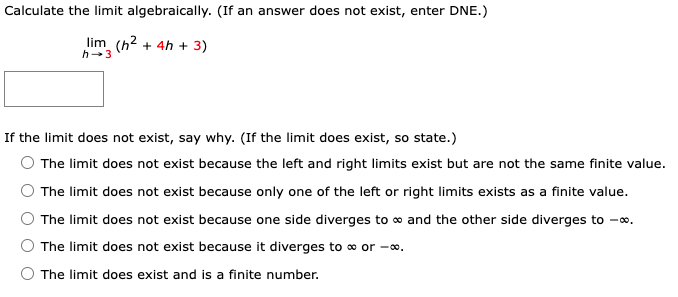 Calculate the limit algebraically. (If an answer does not exist, enter DNE.)
lim (h2 + 4h + 3)
h-3
If the limit does not exist, say why. (If the limit does exist, so state.)
The limit does not exist because the left and right limits exist but are not the same finite value.
The limit does not exist because only one of the left or right limits exists as a finite value.
The limit does not exist because one side diverges to o and the other side diverges to -∞.
The limit does not exist because it diverges to o or -0.
The limit does exist and is a finite number.
