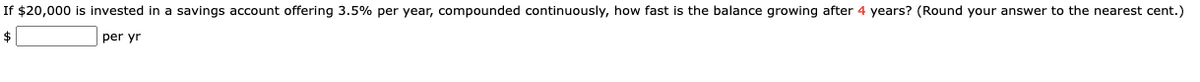 If $20,000 is invested in a savings account offering 3.5% per year, compounded continuously, how fast is the balance growing after 4 years? (Round your answer to the nearest cent.)
$
per yr
