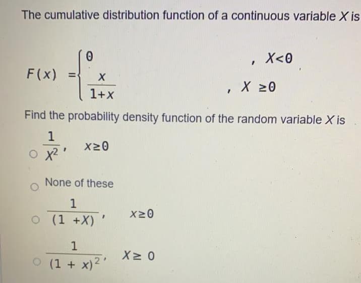 The cumulative distribution function of a continuous variable X is
X<0
F(x) =
X 20
1+x
Find the probability density function of the random variable X is
X20
x2
None of these
1
X20
O (1 +X)'
O (1 + x)2"
