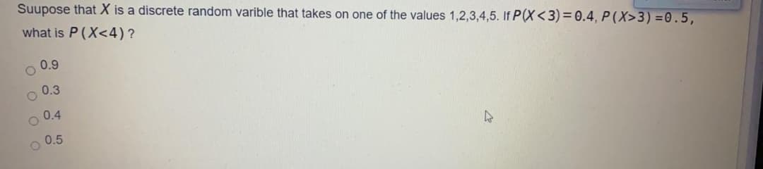 Suupose that X is a discrete random varible that takes on one of the values 1,2,3,4,5. If P(X<3)= 0.4, P (X>3) =0.5,
what is P (X<4)?
0.9
0.3
0.4
0.5
