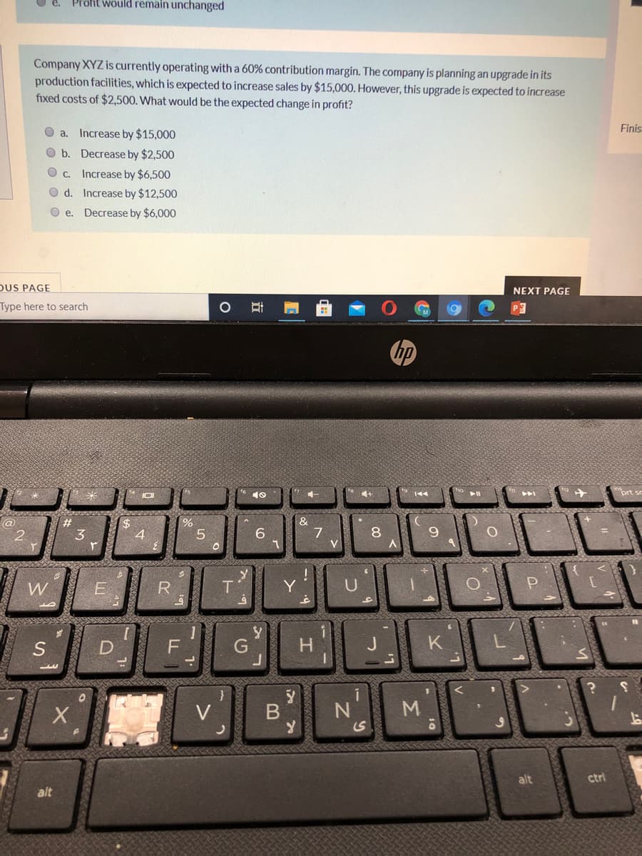 Profit would remain unchanged
Company XYZ is currently operating with a 60% contribution margin. The company is planning an upgrade in its
production facilities, which is expected to increase sales by $15,000. However, this upgrade is expected to increase
fixed costs of $2,500. What would be the expected change in profit?
O a.
Increase by $15,000
Finis
O b. Decrease by $2,500
C.
Increase by $6,500
O d. Increase by $12,500
O e. Decrease by $6,000
DUS PAGE
NEXT PAGE
Type here to search
IOI
&
7
#3
%24
4.
8.
2
3
9.
W
Y
U
H.
K
V
S
alt
ctrl
alt
近
