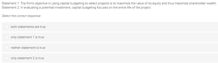 Statement 1: The firm's objective in using capital budgeting to select projects is to maximize the value of its equity and thus maximize shareholder wealth.
Statement 2: In evaluating a potential investment, capital budgeting focuses on the entire life of the project.
Select the correct response:
both statements are true
only statement 1 is true
neither statement is true
only statement 2 is true
