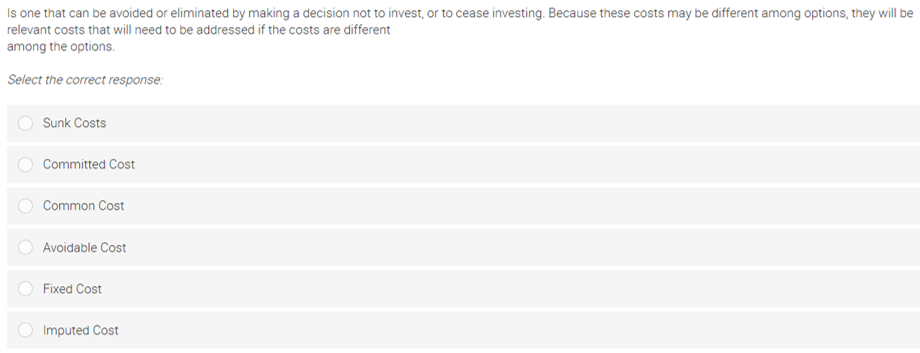 Is one that can be avoided or eliminated by making a decision not to invest, or to cease investing. Because these costs may be different among options, they will be
relevant costs that will need to be addressed if the costs are different
among the options.
Select the correct response:
Sunk Costs
Committed Cost
Common Cost
Avoidable Cost
Fixed Cost
Imputed Cost
