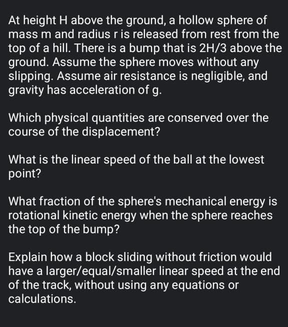 At height H above the ground, a hollow sphere of
mass m and radius r is released from rest from the
top of a hill. There is a bump that is 2H/3 above the
ground. Assume the sphere moves without any
slipping. Assume air resistance is negligible, and
gravity has acceleration of g.
Which physical quantities are conserved over the
course of the displacement?
What is the linear speed of the ball at the lowest
point?
What fraction of the sphere's mechanical energy is
rotational kinetic energy when the sphere reaches
the top of the bump?
Explain how a block sliding without friction would
have a larger/equal/smaller linear speed at the end
of the track, without using any equations or
calculations.
