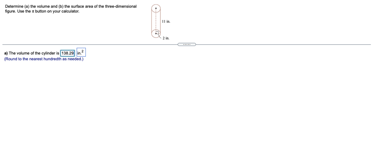 Determine (a) the volume and (b) the surface area of the three-dimensional
figure. Use the t button on your calculator.
11 in.
2 in.
a) The volume of the cylinder is 138.29 lin.2
(Round to the nearest hundredth as needed.)
------C
