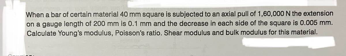 When a bar of certain material 40 mm square is subjected to an axial pull of 1,60,000 N the extension
on a gauge length of 200 mm is 0.1 mm and the decrease in each side of the square is 0.005 mm.
Calculate Young's modulus, Poisson's ratio. Shear modulus and bulk modulus for this material.