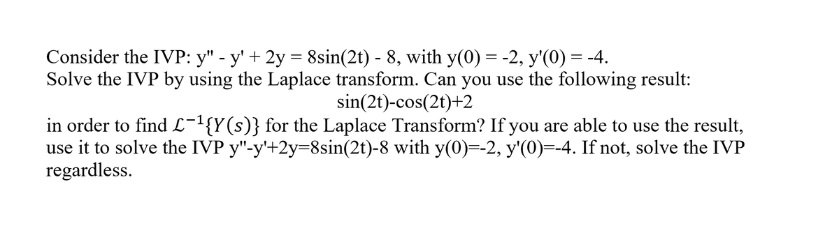 Consider the IVP: y" - y' + 2y = 8sin(2t) - 8, with y(0) = -2, y'(0) = -4.
Solve the IVP by using the Laplace transform. Can you use the following result:
sin(2t)-cos(2t)+2
in order to find L-1{Y(s)} for the Laplace Transform? If you are able to use the result,
use it to solve the IVP y"-y'+2y=8sin(2t)-8 with y(0)=-2, y'(0)=-4. If not, solve the IVP
regardless.
