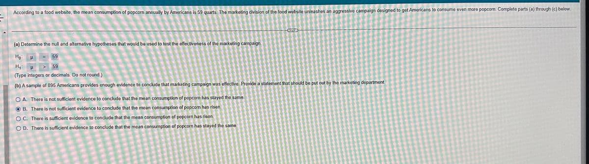 According to a food website, the mean consumption of popcorn annually by Americans is 59 quarts. The marketing division of the food website unleashes an aggressive campaign designed to get Americans to consume even more popcorn. Complete parts (a) through (c) below.
(a) Determine the null and alternative hypotheses that would be used to test the effectiveness of the marketing campaign.
Ho
59
59
H₁ P
(Type integers or decimals. Do not round.)
(b) A sample of 895 Americans provides enough evidence to conclude that marketing campaign was effective. Provide a statement that should be put out by the marketing department.
=
OA. There is not sufficient evidence to conclude that the mean consumption of popcorn has stayed the same.
B. There is not sufficient evidence to conclude that the mean consumption of popcorn has risen.
OC. There is sufficient evidence to conclude that the mean consumption of popcorn has risen
OD. There is sufficient evidence to conclude that the mean consumption of popcorn has stayed the same.