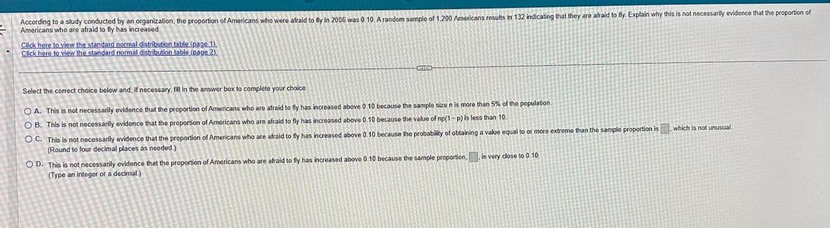 =
According to a study conducted by an organization, the proportion of Americans who were afraid to fly in 2006 was 0 10. A random sample of 1,200 Americans results in 132 indicating that they are afraid to fly. Explain why this is not necessarily evidence that the proportion of
Americans who are afraid to fly has increased.
Click here to view the standard normal distribution table (page 1).
Click here to view the standard normal distribution table (page 2)
Select the correct choice below and, if necessary, fill in the answer box to complete your choice.
O A. This is not necessarily evidence that the proportion of Americans who are afraid to fly has increased above 0.10 because the sample size n is more than 5% of the population
OB. This is not necessarily evidence that the proportion of Americans who are afraid to fly has increased above 0.10 because the value of np(1-p) is less than 10.
OC. This is not necessarily evidence that the proportion of Americans who are afraid to fly has increased above 0.10 because the probability of obtaining a value equal to or more extreme than the sample proportion is
(Round to four decimal places as needed.)
OD. This is not necessarily evidence that the proportion of Americans who are afraid to fly has increased above 0.10 because the sample proportion,
(Type an integer or a decimal.)
is very close to 0.10.
which is not unusual.