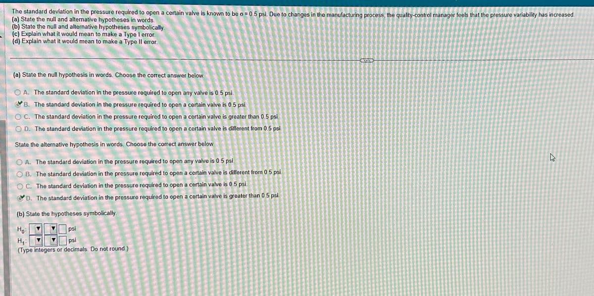 The standard deviation in the pressure required to open a certain valve is known to be o = 0.5 psi. Due to changes in the manufacturing process, the quality-control manager feels that the pressure variability has increased.
(a) State the null and alternative hypotheses in words.
(b) State the null and alternative hypotheses symbolically
(c) Explain what it would mean to make a Type I error.
(d) Explain what it would mean to make a Type Il error.
(a) State the null hypothesis in words. Choose the correct answer below.
OA. The standard deviation in the pressure required to open any valve is 0.5 psi.
B. The standard deviation in the pressure required to open a certain valve is 0.5 psi.
OC. The standard deviation in the pressure required to open a certain valve is greater than 0.5 psi.
OD. The standard deviation in the pressure required to open a certain valve is different from 0.5 psi.
State the alternative hypothesis in words. Choose the correct answer below
O A. The standard deviation in the pressure required to open any valve is 0.5 psi
OB. The standard deviation in the pressure required to open a certain valve is different from 0.5 psi.
OC. The standard deviation in the pressure required to open a certain valve is 0.5 psi.
D. The standard deviation in the pressure required to open a certain valve is greater than 0.5 psi.
(b) State the hypotheses symbolically.
Ho:
psi
H₁:
psi
(Type integers or decimals. Do not round.)
کی