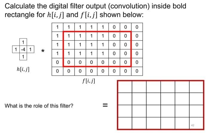 Calculate the digital filter output (convolution) inside bold
rectangle for h[i,j] and f[i,j] shown below:
1
1 1
1
1 0
0 0
1
1
1
1 1000
1
1
1
11100 0 0
1-4 1
1
111100
0
1
0 0000
0
0 0
h[i, j]
0
0 0 0 0 0 0 0
f[i,j]
What is the role of this filter?
42