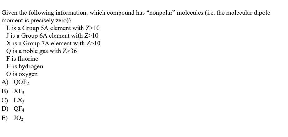 Given the following information, which compound has “nonpolar” molecules (i.e. the molecular dipole
moment is precisely zero)?
L is a Group 5A element with Z>10
J is a Group 6A element with Z>10
X is a Group 7A element with Z>10
Q is a noble gas with Z>36
F is fluorine
H is hydrogen
O is oxygen
A) QOF₂
B) XF5
C) LX3
D) QF4
E) JO₂