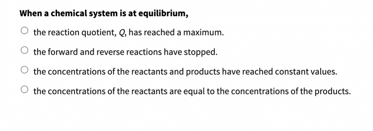 When a chemical system is at equilibrium,
O the reaction quotient, Q, has reached a maximum.
the forward and reverse reactions have stopped.
the concentrations of the reactants and products have reached constant values.
the concentrations of the reactants are equal to the concentrations of the products.