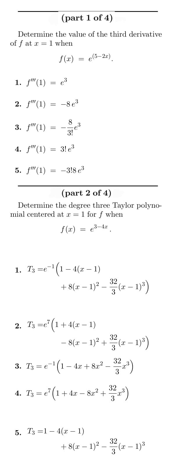 (part 1 of 4)
Determine the value of the third derivative
of f at x = 1 when
f(x)
1. f"(1)
2. f" (1)
3. f(1)
4. f"(1)
5. f""(1)
1. T3 =
=e
3. T3 =
=
= e
4. T3 e
=
e³
-1
-8 e³
(part 2 of 4)
Determine the degree three Taylor polyno-
mial centered at x = 1 for f when
3-4x
f(x)
8
3!
3! e³
-3!8 e³
=
2. T3 =e7 (1 + 4(x − 1)
e(5-2x)
(1 - 4(x - 1)
32
+ 8(x − 1)² — 33² (x − 1)²³)
¹(1.
- 8(x − 1)² +
1-4x+8x²
1+ 4x − 8x² +
5. T3 =14(x − 1)
32
3²(x - 1)³)
32-2³)
(3²-2-2)
+ 8(x − 1)² –
32
3
(x - 1)³