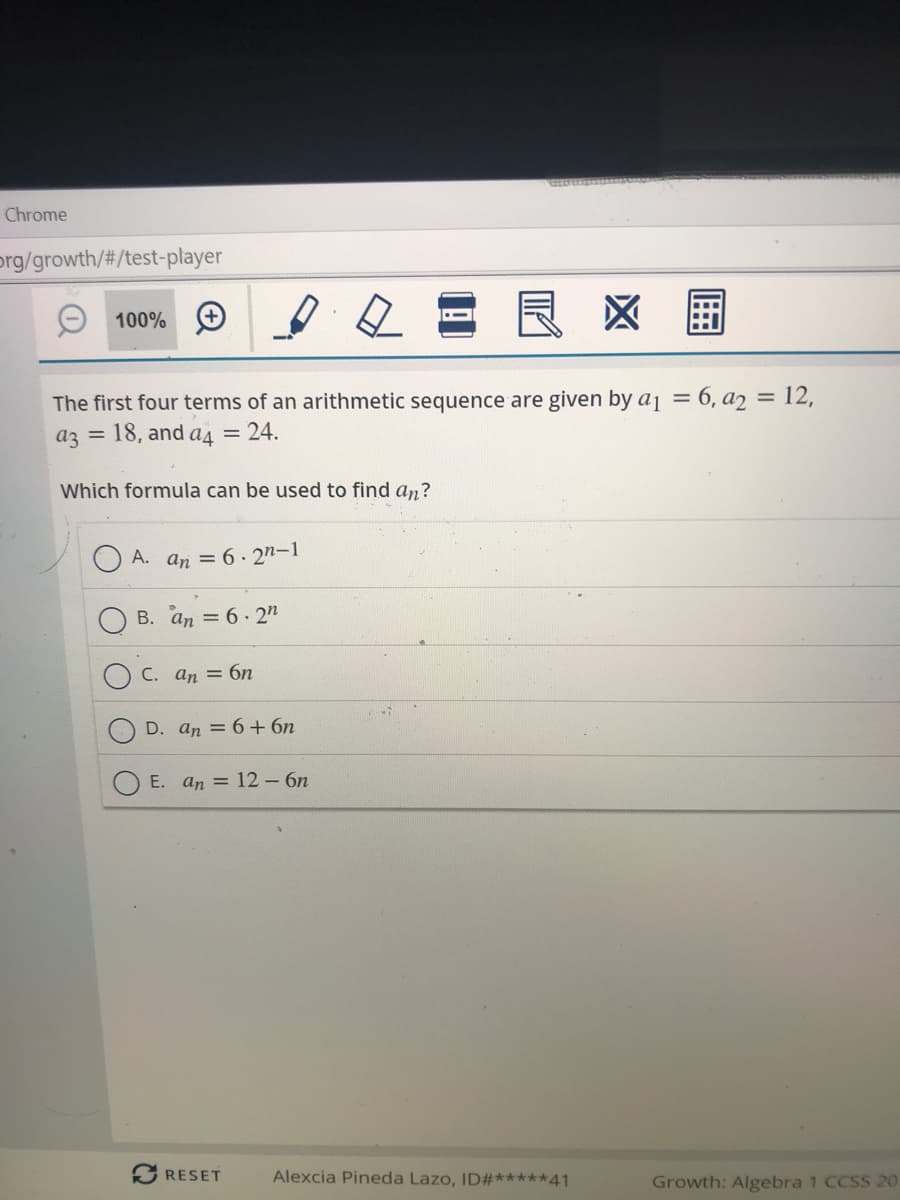 Chrome
prg/growth/#/test-player
100% +
区
The first four terms of an arithmetic sequence are given by aj = 6, a2 = 12,
%3D
az =
18, and a = 24.
Which formula can be used to find an?
A. an = 6.2n-1
B. an = 6. 2"
C. an = 6n
D. an = 6+ 6n
E. an = 12-6n
RESET
Alexcia Pineda Lazo, ID#*****41
Growth: Algebra 1 CCSS 2O
