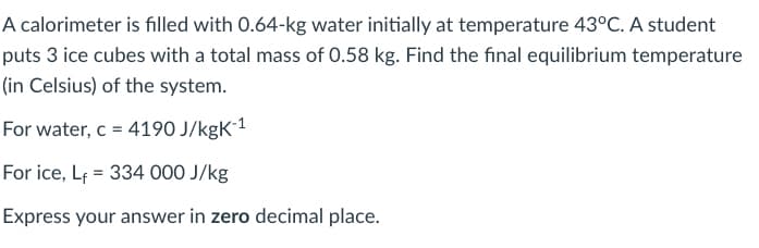 A calorimeter is filled with 0.64-kg water initially at temperature 43°C. A student
puts 3 ice cubes with a total mass of 0.58 kg. Find the final equilibrium temperature
(in Celsius) of the system.
For water, c = 4190 J/kgK´1
For ice, Lf = 334 000 J/kg
Express your answer in zero decimal place.
