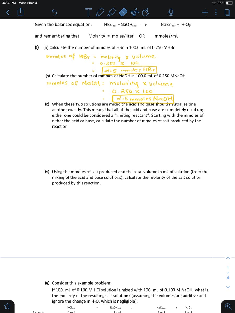 3:34 PM Wed Nov 4
* 36% I
Given the balancedequation:
HBr(aq) + NAOH(aq) →
NaBr(aq) + H2OU»
and remembering that
Molarity = moles/liter
OR
mmoles/mL
(1) (a) Calculate the number of mmoles of HBr in 100.0 ml of 0.250 MHBR
mmoles of HBr = molarity x volume
O-250 x
100
205 mmoles HBr
(6) Calculate the number of mmoles of NaOH in 100.0 mL of 0.250 MNAOH
mmoles of NaOH = molo
Lolarity olume
0.250 x l00
%3D
2.5 mmoles NaoH
© When these two solutions are mixed the acid and pase snouid neutralize one
another exactly. This means that all of the acid and base are completely used up;
either one could be considered a "limiting reactant". Starting with the mmoles of
either the acid
base, calculate
number of mmoles of salt produced by the
reaction.
(d) Using the mmoles of salt produced and the total volume in mL of solution (from the
mixing of the acid and base solutions), calculate the molarity of the salt solution
produced by this reaction.
1
4
(e) Consider this example problem:
If 100. ml of 0.100 M HCI solution is mixed with 100. ml of 0.100 M NaOH, what is
the molarity of the resulting salt solution? (assuming the volumes are additive and
ignore the change in H20, which is negligible).
HClaa)
NaOHjaal
Naclja)
I mol
1 mol
1 mol
1 mol
Ryn ratio:
