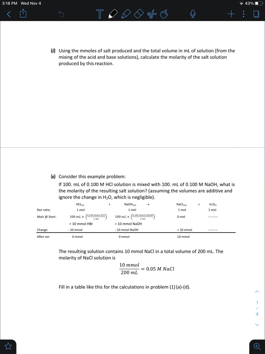 3:18 PM Wed Nov 4
* 43%
+ :
O Using the mmoles of salt produced and the total volume in ml of solution (from the
mixing of the acid and base solutions), calculate the molarity of the salt solution
produced by this reaction.
(e) Consider this example problem:
If 100. ml of 0.100 M HCI solution is mixed with 100. ml of 0.100 M NaOH, what is
the molarity of the resulting salt solution? (assuming the volumes are additive and
ignore the change in H20, which is negligible).
HCla)
NaOHagi
Nacla)
1 mol
1 mol
1 mol
1 mol
Rxn ratio:
100 ml x (0.100 mmol NCI
1 ml
100 ml x (0.100 mmol NaoN
1 ml.
Mols @ Start:
O mol
--
= 10 mmol HBr
= 10 mmol NaOH
Change
-10 mmol
- 10 mmol NaOH
+ 10 mmol
O mmol
O mmol
After rxn
10 mmol
The resulting solution contains 10 mmol NaCl in a total volume of 200 mL. The
molarity of NaCl solution is
10 ттol
= 0.05 M NaCl
200 mL
Fill in a table like this for the calculations in problem (1) (a)-(d).
1
4
