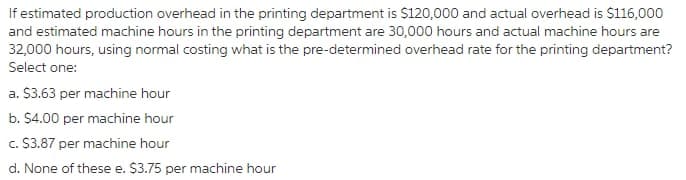 If estimated production overhead in the printing department is $120,000 and actual overhead is $116,000
and estimated machine hours in the printing department are 30,000 hours and actual machine hours are
32,000 hours, using normal costing what is the pre-determined overhead rate for the printing department?
Select one:
a. $3.63 per machine hour
b. $4.00 per machine hour
c. S3.87 per machine hour
d. None of these e. $3.75 per machine hour
