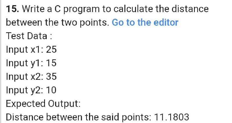 15. Write a C program to calculate the distance
between the two points. Go to the editor
Test Data :
Input x1: 25
Input y1: 15
Input x2: 35
Input y2: 10
Expected Output:
Distance between the said points: 11.1803
