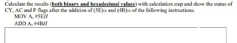 Caleulate the results (both binary and hexadecimal values) with calculation step and show the status of
CY, AC and P flags after the addition of (5E)16 and (4B)16 of the following instructions.
MOV A, #5EH
ADD A, #4BH
