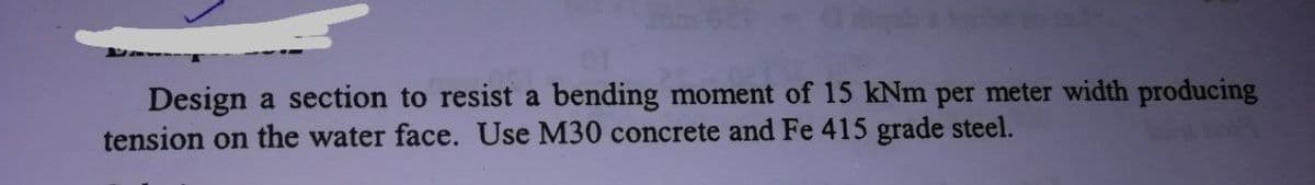 ab
Design a section to resist a bending moment of 15 kNm per meter width producing
tension on the water face. Use M30 concrete and Fe 415 grade steel.
