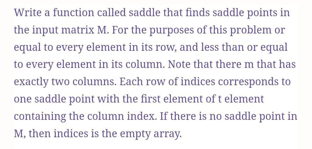 Write a function called saddle that finds saddle points in
the input matrix M. For the purposes of this problem or
equal to every element in its row, and less than or equal
to every element in its column. Note that there m that has
exactly two columns. Each row of indices corresponds to
one saddle point with the first element of t element
containing the column index. If there is no saddle point in
M, then indices is the empty array.
