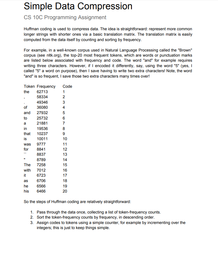 Simple Data Compression
CS 10C Programming Assignment
Huffman coding is used to compress data. The idea is straightforward: represent more common
longer strings with shorter ones via a basic translation matrix. The translation matrix is easily
computed from the data itself by counting and sorting by frequency.
For example, in a well-known corpus used in Natural Language Processing called the "Brown"
corpus (see nltk.org), the top-20 most frequent tokens, which are words or punctuation marks
are listed below associated with frequency and code. The word "and" for example requires
writing three characters. However, if I encoded it differently, say, using the word "5" (yes, I
called "5" a word on purpose), then I save having to write two extra characters! Note, the word
"and" is so frequent, I save those two extra characters many times over!
Token Frequency
Code
the
62713
1
58334
2
49346
3
of
36080
4
and
27932
5
to
25732
6
a
21881
7
in
19536
that
10237
9
is
10011
10
was
9777
11
for
8841
12
8837
13
8789
14
The 7258
15
with 7012
16
6723
6706
it
17
as
18
he
6566
19
his
6466
20
So the steps of Huffman coding are relatively straightforward:
1. Pass through the data once, collecting a list of token-frequency counts.
2. Sort the token-frequency counts by frequency, in descending order.
3. Assign codes to tokens using a simple counter, for example by incrementing over the
integers; this is just to keep things simple.
