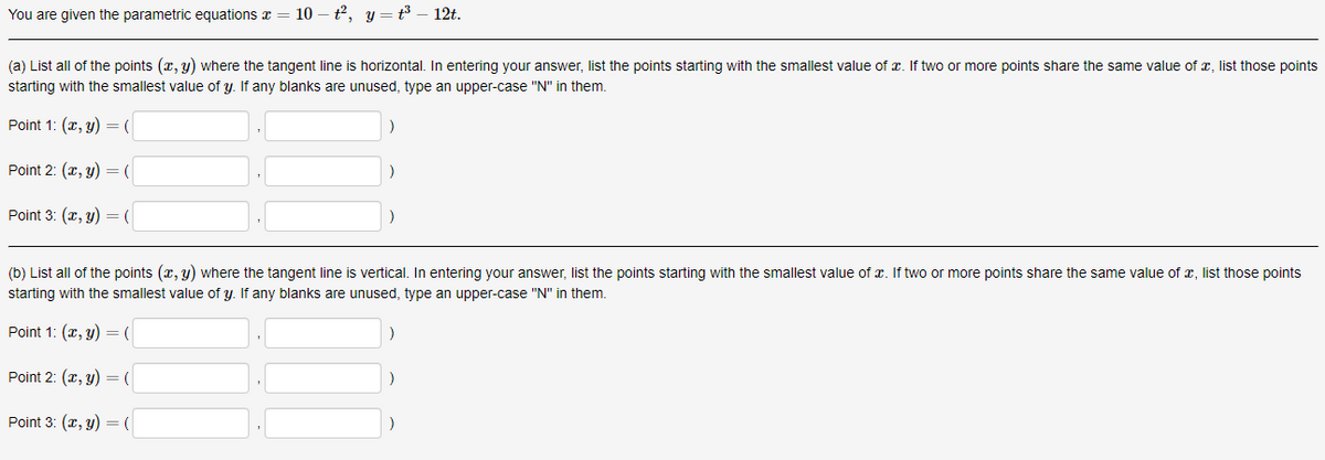 You are given the parametric equations z
10 – t2, y = t³ – 12t.
(a) List all of the points (x, y) where the tangent line is horizontal. In entering your answer, list the points starting with the smallest value of x. If two or more points share the same value of x, list those points
starting with the smallest value of y. If any blanks are unused, type an upper-case "N" in them.
Point 1: (x, y) = (
Point 2: (x, y) = (
Point 3: (r, y) = (
(b) List all of the points (x, y) where the tangent line is vertical. In entering your answer, list the points starting with the smallest value of x. If two or more points share the same value of x, list those points
starting with the smallest value of y. If any blanks are unused, type an upper-case "N" in them.
Point 1: (x, y) = (
Point 2: (r, y) = (
Point 3: (x, y) =(
