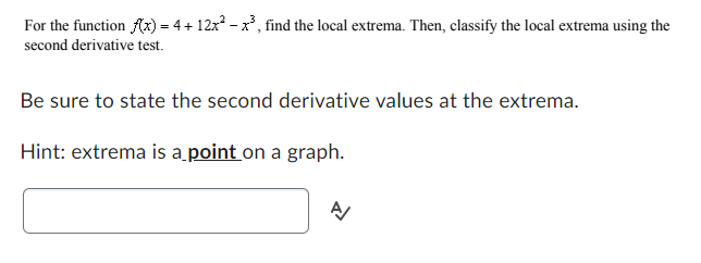 For the function f(x) = 4 + 12x² − x³, find the local extrema. Then, classify the local extrema using the
second derivative test.
Be sure to state the second derivative values at the extrema.
Hint: extrema is a point on a graph.
A/