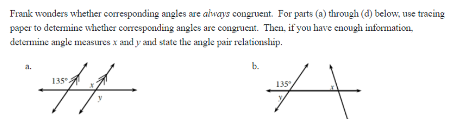 Frank wonders whether corresponding angles are ahways congruent. For parts (a) through (d) below, use tracing
paper to determine whether corresponding angles are congruent. Then, if you have enough information,
determine angle measures x and y and state the angle pair relationship.
%23
a.
b.
135°.
135°
