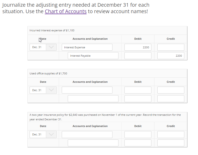 Journalize the adjusting entry needed at December 31 for each
situation. Use the Chart of Accounts to review account names!
Incurred interest expense of $1,100
Dec. 31
ate
Used office supplies of $1,700
Date
Dec. 31
Date
Dec. 31
Accounts and Explanation
Interest Expense
Interest Payable
Accounts and Explanation
Debit
Accounts and Explanation
Debit
2200
A two year insurance policy for $2,640 was purchased on November 1 of the current year. Record the transaction for the
year ended December 31.
Debit
Credit
Credit
2200
Credit