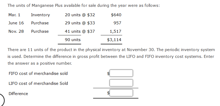 The units of Manganese Plus available for sale during the year were as follows:
Mar. 1
20 units @ $32
$640
June 16
29 units @ $33
957
Nov. 28
41 units @ $37
90 units
Inventory
Purchase
Purchase
Difference
1,517
$3,114
There are 11 units of the product in the physical inventory at November 30. The periodic inventory system
is used. Determine the difference in gross profit between the LIFO and FIFO inventory cost systems. Enter
the answer as a positive number.
FIFO cost of merchandise sold
LIFO cost of merchandise Sold
LA