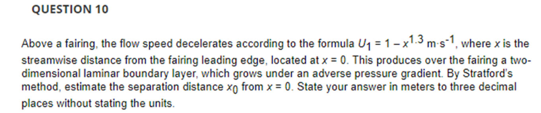 QUESTION 10
Above a fairing, the flow speed decelerates according to the formula U₁ = 1x1.3 m-s-1, where x is the
streamwise distance from the fairing leading edge, located at x = 0. This produces over the fairing a two-
dimensional laminar boundary layer, which grows under an adverse pressure gradient. By Stratford's
method, estimate the separation distance xo from x = 0. State your answer in meters to three decimal
places without stating the units.