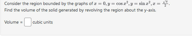 Consider the region bounded by the graphs of x =0, y = cos x², y = sin x², x =
Find the volume of the solid generated by revolving the region about the y-axis.
Volume = cubic units