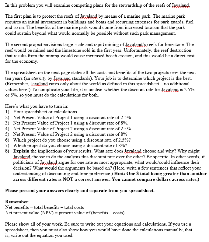 In this problem you will examine competing plans for the stewardship of the reefs of Jaxaland.
The first plan is to protect the reefs of Javaland by means of a marine park. The marine park
requires an initial investment in buildings and boats and recurring expenses for park guards, fuel
and so on. The benefits of the marine park would come from increased tourism that the park
could sustain beyond what would normally be possible without such park management.
The second project envisions large-scale and rapid mining of Jaxaland's reefs for limestone. The
reef would be mined and the limestone sold in the first year. Unfortunately, the reef destruction
that results from the mining would cause increased beach erosion, and this would be a direct cost
for the economy.
The spreadsheet on the next page states all the costs and benefits of the two projects over the next
ten years (an eternity by Jaxaland standards). Your job is to determine which project is the best.
(Remember, Jaxaland cares only about the world as defined in this spreadsheet - no additional
values here!) To complicate your life, it is unclear whether the discount rate for Jaxaland is 2.5%
or 8%, so you must do the calculations for both.
Here's what you have to turn in:
1) Your spreadsheet or calculations.
2) Net Present Value of Project 1 using a discount rate of 2.5%.
3) Net Present Value of Project 1 using a discount rate of 8%.
4) Net Present Value of Project 2 using a discount rate of 2.5%.
5) Net Present Value of Project 2 using a discount rate of 8%
6) Which project do you choose using a discount rate of 2.5%?
7) Which project do you choose using a discount rate of 8%?
8) Explain the implications of your results. What rate does Jaxaland choose and why? Why might
Jaxaland choose to do the analysis this discount rate over the other? Be specific. In other words, if
politicians of Jaxaland argue for one rate as most appropriate, what would/could influence their
decision? What would the arguments be based on? (Here, write a few sentences that reflect your
understanding of discounting and time preference.) Hint: One $ total being greater than another
across different rates is NOT a correct answer. You cannot compare dollars across rates.)
Please present your answers clearly and separate from you spreadsheet.
Remember:
Net benefits = total benefits - total costs
Net present value (NPV) = present value of (benefits - costs)
Please show all of your work. Be sure to write out your equations and calculations. If you use a
spreadsheet, then you must also show how you would have done the calculations manually, that
is, write out the equation you used.