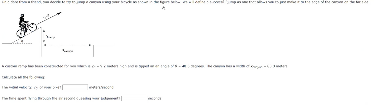 On a dare from a friend, you decide to try to jump a canyon using your bicycle as shown in the figure below. We will define a successful jump as one that allows you to just make it to the edge of the canyon on the far side.
Yramp
Calculate all the following:
A custom ramp has been constructed for you which is yo = 9.2 meters high and is tipped an an angle of 8 = 48.3 degrees. The canyon has a width of Xcanyon = 83.0 meters.
Xcanyon
The initial velocity, vo, of your bike?
meters/second
The time spent flying through the air second guessing your judgement?
seconds