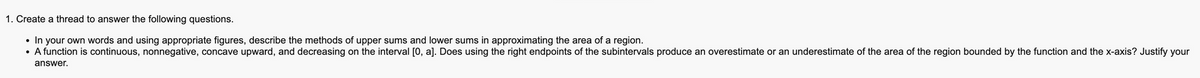 1. Create a thread to answer the following questions.
• In your own words and using appropriate figures, describe the methods of upper sums and lower sums in approximating the area of a region.
• A function is continuous, nonnegative, concave upward, and decreasing on the interval [0, a]. Does using the right endpoints of the subintervals produce an overestimate or an underestimate of the area of the region bounded by the function and the x-axis? Justify your
answer.