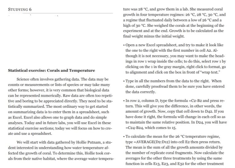 STUDYING 6
Statistical exercise: Corals and Temperature
Science often involves gathering data. The data may be
counts or measurements or lists of species or may take many
other forms; however, it is very common that biological data
can be represented numerically. Raw data are often too repeti-
tive and boring to be appreciated directly. They need to be sta-
tistically summarized. The most ordinary way to get started
on summarizing data is to enter them in a spreadsheet, such
as Excel. Excel also allows one to graph data and do simple
analyses. Today and in future labs, you will use Excel in these
statistical exercise sections; today we will focus on how to cre-
ate and use a spreadsheet.
We will start with data gathered by Hollie Putnam, a stu-
dent interested in understanding how water temperature af-
fected the growth of coral. To determine this, Hollie took cor-
als from their native habitat, where the average water tempera-
ture was 28 °C, and grew them in a lab. She measured coral
growth in four temperature regimes: 26 °C, 28 °C, 30 °C, and
a regime that fluctuated daily between a low of 26 °C and a
high of 30 °C. She weighed the corals at the beginning of the
experiment and at the end. Growth is to be calculated as the
final weight minus the initial weight.
• Open a new Excel spreadsheet, and try to make it look like
the one to the right with the first number in cell A2. Al-
though it is not necessary, you may want to make the head-
ings in row 1 wrap inside the cells; to do this, select row 1 by
clicking on the 1 in the gray margin, right click to format, go
to alignment and click on the box in front of "wrap text."
• Type in all the numbers from the data to the right. When
done, carefully proofread them to be sure you have entered
the data correctly.
•In row 2, column D, type the formula =C2-B2 and press re-
turn. This will give you the difference, in other words, the
amount of growth. Now, copy that cell down to D42. If you
have done it right, the formula will change in each cell so as
to maintain the same relative position. In D24, you will have
=C24-B24, which comes to 15.
• To calculate the mean for the 26 °C temperature regime,
type =AVERAGE(D2:D12) into cell E2 then press return.
The mean is the sum of all the growth amounts divided by
the number of replicate coral fragments. Now calculate the
averages for the other three treatments by using the same
function in cells E13, E23, and E32 for the other treatment
