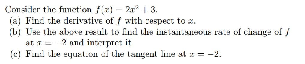 Consider the function f(x) = 2x2 + 3.
(a) Find the derivative of ƒ with respect to x.
(b) Use the above result to find the instantaneous rate of change of f
at x = -2 and interpret it.
(c) Find the equation of the tangent line at x = -2.
