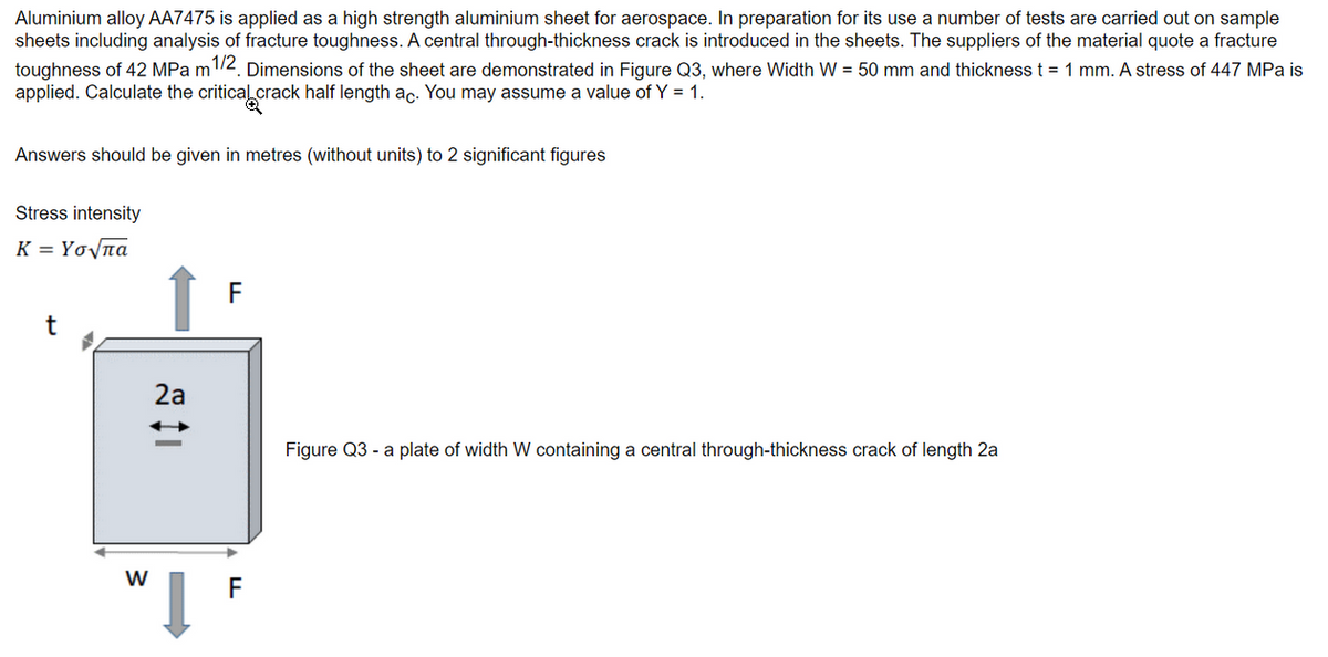 Aluminium alloy AA7475 is applied as a high strength aluminium sheet for aerospace. In preparation for its use a number of tests are carried out on sample
sheets including analysis of fracture toughness. A central through-thickness crack is introduced in the sheets. The suppliers of the material quote a fracture
toughness of 42 MPa m1/2. Dimensions of the sheet are demonstrated in Figure Q3, where Width W = 50 mm and thickness t = 1 mm. A stress of 447 MPa is
applied. Calculate the critical crack half length ac. You may assume a value of Y = 1.
Answers should be given in metres (without units) to 2 significant figures
Stress intensity
K = Υσ πα
t
W
2a
↓
F
F
Figure Q3- a plate of width W containing a central through-thickness crack of length 2a